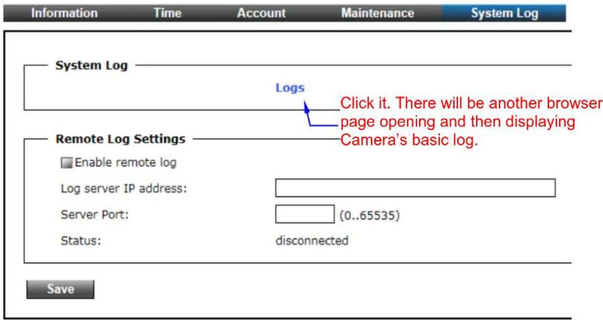 Information Time Account Maintenance System Log System Log Logs Click it. There will be another browser page opening and then displaying Camera's basic log. Remote Log Settings Enable remote log Log server IP address: Server Port: (0..65535) Status: disconnected Save