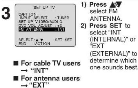 SET UP TV CAPTION INPUT SELECT : TUNER SET UP VIDEO/AUDIO DVD VOL ADJUST : +2 FM ANTENNA : INT SELECT : ▲▼ SET: SET END : ACTION ■ For cable TV users → "INT" ■ For antenna users → "EXT" 1) Press & to select FM ANTENNA. 2) Press SET to select "INT (INTERNAL)" or "EXT (EXTERNAL)" to determine which one sounds best.