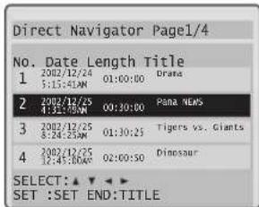 Direct Navigator Page1/4 No. Date Length Title 1 2002/12/24 01:00:00 Drama 5:15:41AM 2 2002/12/25 09:30:00 Para News 4:32:70AM 3 2002/12/25 01:30:25 Tigers vs. Giants 8:24:25AM 4 2002/12/25 02:00:50 Dinosaur 12:45:80AM SELECT: ▲ ▼ ▼ SET :SET END:TITLE