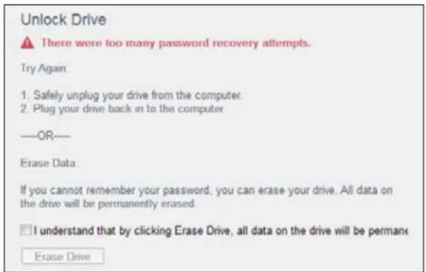 Unlock Drive There were too many password recovery attempts. Try Again 1. Safely unplug your drive from the computer 2. Plug your drive back in to the computer ——OR—— Erase Data If you cannot remember your password, you can erase your drive. All data on the drive will be permanently erased. I understand that by clicking Erase Drive, all data on the drive will be permane Erase Drive