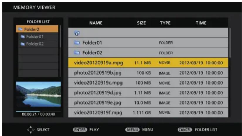 MEMORY VIEWER FOLDER LIST Folder2 Folder01 Folder02 00:00:21 / 00:00:40 NAME SIZE TYPE TIME Folder01 FOLDER Folder02 FOLDER video20120919a.mpg 11.1 MB MOVIDE 2012/09/19 10:00:00 photo20120919b.jpg 100 KB IMAGE 2012/09/19 10:00:00 video20120919c.mpg 100 MB MOVIDE 2012/09/19 10:00:00 photo20120919d.jpg 1.11 MB IMAGE 2012/09/19 10:00:00 photo20120919e.jpg 10.0 MB IMAGE 2012/09/19 10:00:00 video20120919f.mpg 1.111 GB MOVIDE 2012/09/19 10:00:00 SELECT ENTER PLAY MENU MENU CANCEL FOLDER LIST