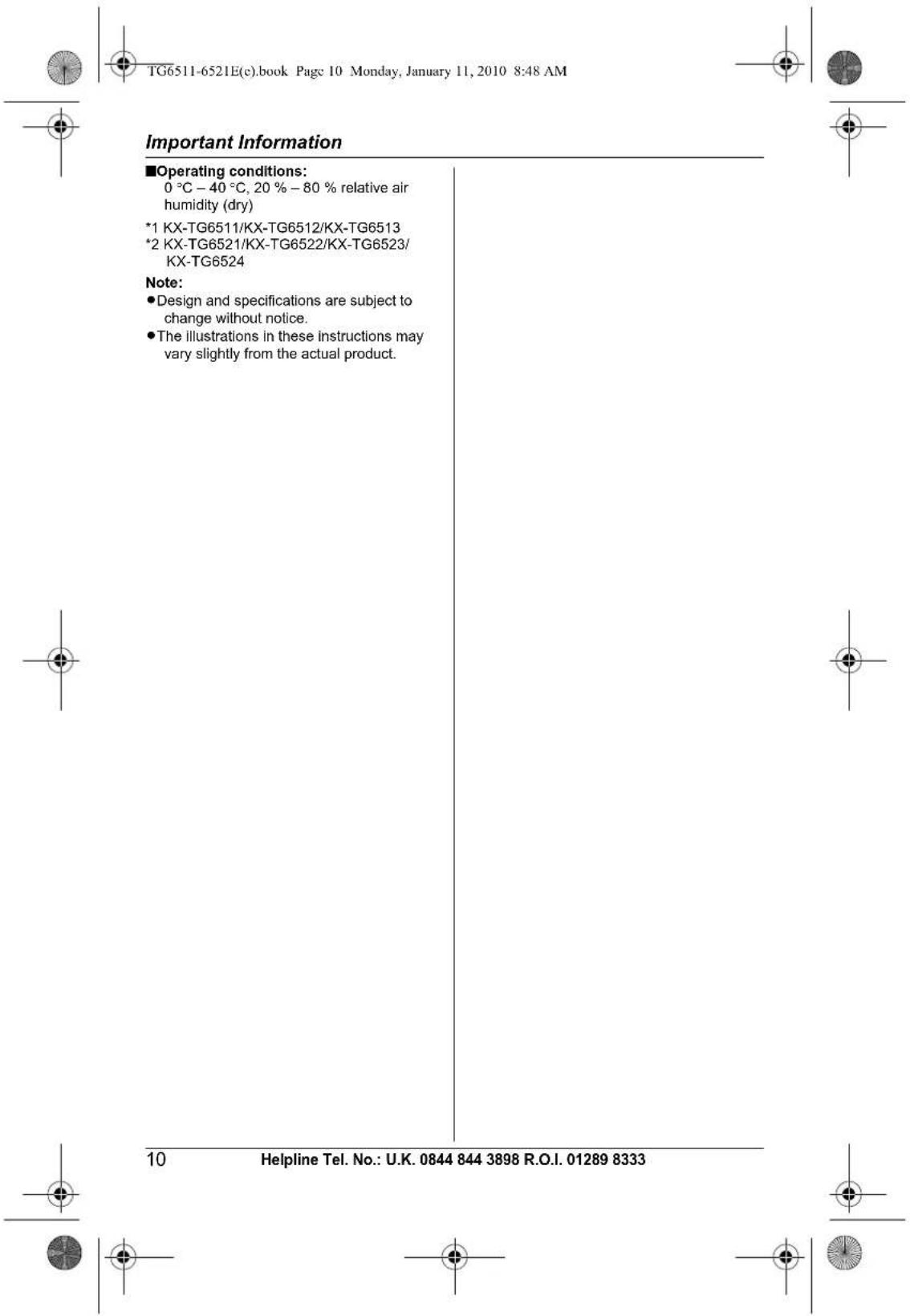 TG6511-6521E(c).book Page 10 Monday, January 11, 2010 8:48 AM Important Information ■Operating conditions: 0 °C – 40 °C, 20 % – 80 % relative air humidity (dry) *1 KX-TG6511/KX-TG6512/KX-TG6513 *2 KX-TG6521/KX-TG6522/KX-TG6523/ KX-TG6524 Note: • Design and specifications are subject to change without notice. • The illustrations in these instructions may vary slightly from the actual product. 10 Helpline Tel. No.: U.K. 0844 844 3898 R.O.I. 01289 8333