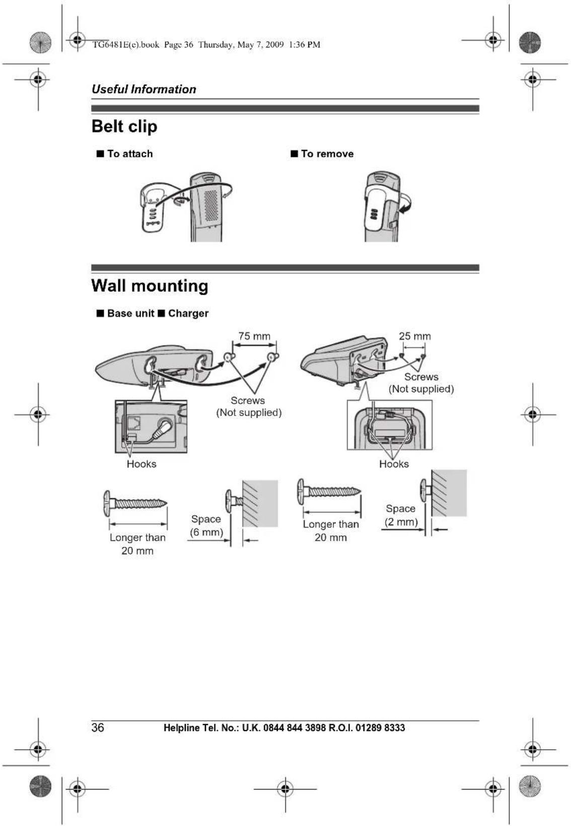 TG6481E(c).book Page 36 Thursday, May 7, 2009 1:36 PM Useful Information Belt clip ■ To attach ■ To remove Wall mounting ■ Base unit ■ Charger 75 mm Screws (Not supplied) 25 mm Screws (Not supplied) Hooks Hooks Longer than 20 mm Space (6 mm) Longer than 20 mm Space (2 mm) 36 Helpline Tel. No.: U.K. 0844 844 3898 R.O.I. 01289 8333