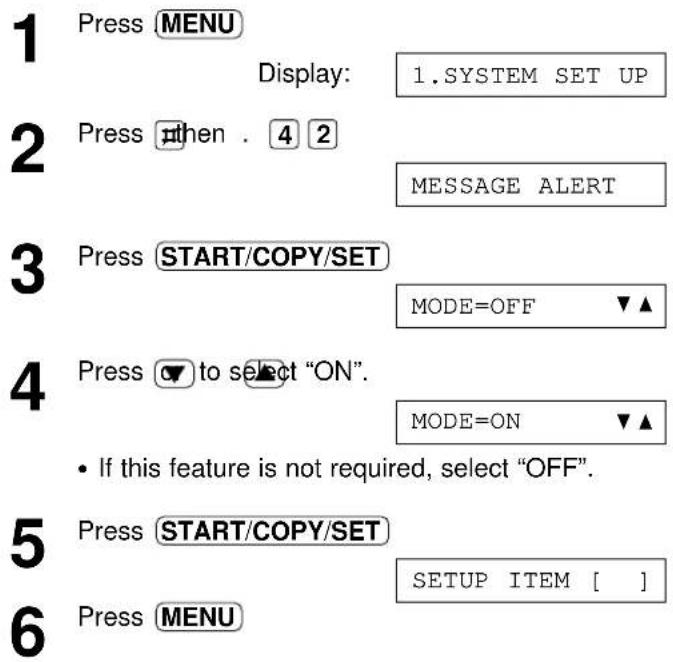 1 Press MENU Display: 1.SYSTEM SET UP 2 Press then . 4 2 MESSAGE ALERT 3 Press START/COPY/SET MODE=OFF ▼▲ 4 Press ▼ to select "ON". MODE=ON ▼▲ • If this feature is not required, select "OFF". 5 Press START/COPY/SET SETUP ITEM [ ] 6 Press MENU