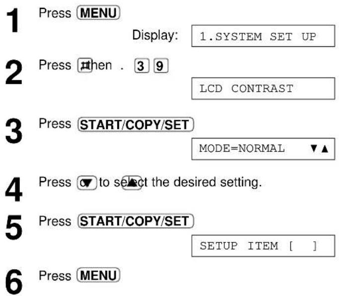 1 Press MENU Display: 1.SYSTEM SET UP 2 Press then . 3 9 LCD CONTRAST 3 Press START/COPY/SET MODE=NORMAL ▼▲ 4 Press ▼ to select the desired setting. 5 Press START/COPY/SET SETUP ITEM [ ] 6 Press MENU