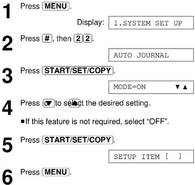 1 Press MENU. Display: 1.SYSTEM SET UP 2 Press #, then 2 2. AUTO JOURNAL 3 Press START/SET/COPY. MODE=ON ▼▲ 4 Press ▼ to select the desired setting. • If this feature is not required, select "OFF". 5 Press START/SET/COPY. SETUP ITEM [ ] 6 Press MENU.