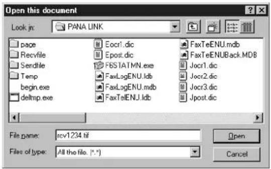 Open this document Look in: PANA LINK page Eocr1.dic FaxTeENU.mdb Recvfile Epost.dic FaxTeENUBack.MDB Sendfile FBSTATMN.exe Jocr1.dic Temp FaxLogENU.ldb Jocr2.dic begin.exe FaxLogENU.mdb Jocr3.dic delmp.exe FaxTelENU.ldb Jpost.dic File name: rcv1234.tif Files of type: All the file. (*.*) Open Cancel