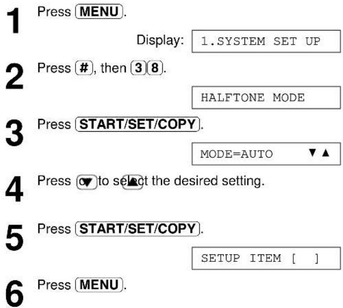 1 Press MENU. Display: 1.SYSTEM SET UP 2 Press #, then 3 8. HALFTONE MODE 3 Press START/SET/COPY. MODE=AUTO ▼▲ 4 Press ▼ to select the desired setting. 5 Press START/SET/COPY. SETUP ITEM [ ] 6 Press MENU.