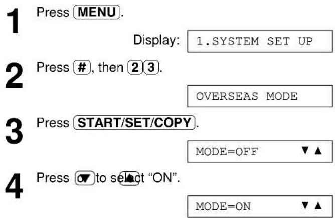 1 Press MENU. Display: 1.SYSTEM SET UP 2 Press #, then 2 3. OVERSEAS MODE 3 Press START/SET/COPY. MODE=OFF ▼▲ 4 Press ▼ to select "ON". MODE=ON ▼▲