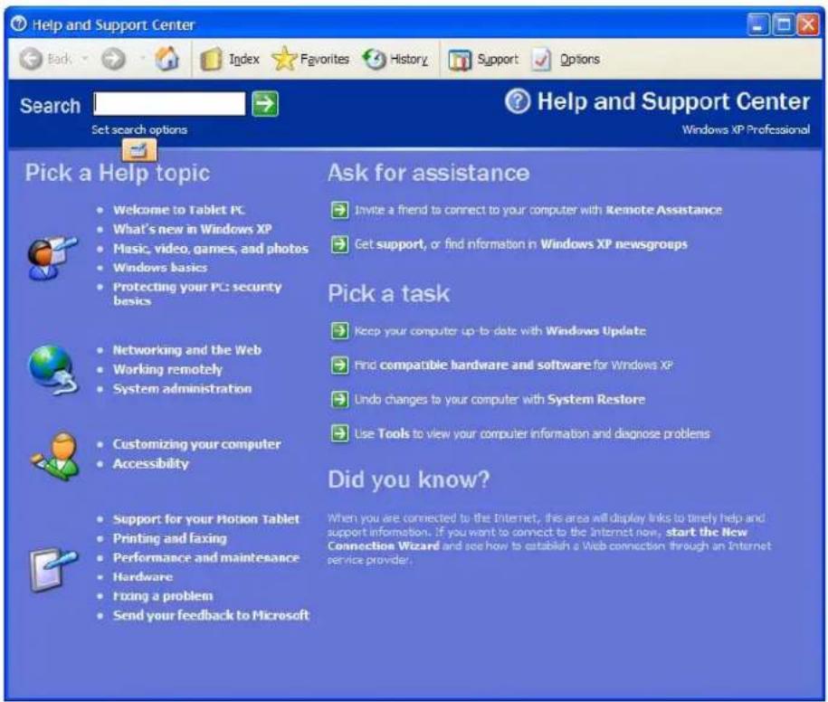 Help and Support Center Back Index Favorites History Support Options Search Set search options Help and Support Center Windows XP Professional Pick a Help topic • Welcome to Tablet PC • What's new in Windows XP • Music, video, games, and photos • Windows basics • Protecting your PC: security basics • Networking and the Web • Working remotely • System administration • Customizing your computer • Accessibility • Support for your Motion Tablet • Printing and faxing • Performance and maintenance • Hardware • Fixing a problem • Send your feedback to Microsoft Ask for assistance • Invite a friend to connect to your computer with Remote Assistance • Get support, or find information in Windows XP newsgroups Pick a task • Keep your computer up to date with Windows Update • Find compatible hardware and software for Windows XP • Undo changes to your computer with System Restore • Use Tools to view your computer information and diagnose problems Did you know? When you are connected to the Internet, this area will display links to timely help and support information. If you want to connect to the Internet now, start the New Connection Wizard and see how to establish a Web connection through an Internet service provider.