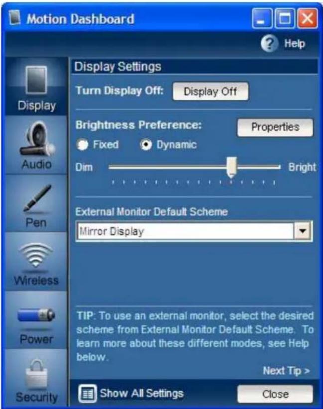 Motion Dashboard Display Settings Turn Display Off: Display Off Brightness Preference: Properties Fixed Dynamic Dim Bright External Monitor Default Scheme Mirror Display TIP: To use an external monitor, select the desired scheme from External Monitor Default Scheme. To learn more about these different modes, see Help below. Next Tip > Show All Settings Close