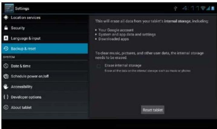 Settings Location services Security Language & input Backup & reset SYSTEM Date & time Schedule power on/off Accessibility Developer options About tablet This will erase all data from your tablet's internal storage, including: Your Google account System and app data and settings Downloaded apps To clear music, pictures, and other user data, the internal storage needs to be erased. Erase internal storage For use all the data on the internal storage, such as music or photos Reset tablet
