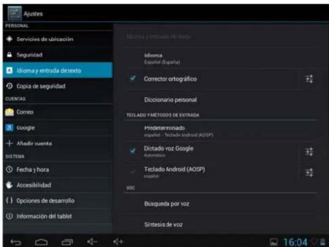 Ajustes PERSONAL Servicios de ubicación Seguridad Idioma y entrada de texto Copia de seguridad CUENTAS Correo Google Àñadir cuenta SISTEMA Fecha y hora Accesibilidad Opciones de desarrollo Información del tablet Idioma y entrada de texto Idioma Español (España) Corrector ortográfico Diccionario personal TECLADO Y METODOS DE ENTRADA Predeterminado español - Teclado Android (AOSP) Dictado voz Google Automaticos Teclado Android (AOSP) español VOC Búsqueda por voz Sintesis de voz 16:04