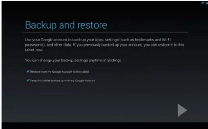 Backup and restore Use your Google account to back up your apps, settings (such as bookmarks and Wi-Fi passwords), and other data. If you previously backed up your account, you can restore it to this tablet now. You can change your backup settings anytime in Settings. ✓ Restore from my Google Account to this tablet ✓ Keep this tablet backed up with my Google Account