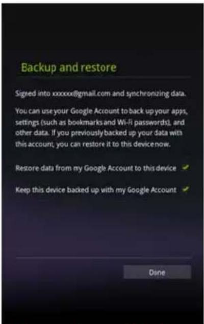 Backup and restore Signed into xxxxxx@gmail.com and synchronizing data. You can use your Google Account to back up your apps, settings (such as bookmarks and Wi-Fi passwords), and other data. If you previously backed up your data with this account, you can restore it to this device now. Restore data from my Google Account to this device Keep this device backed up with my Google Account Done