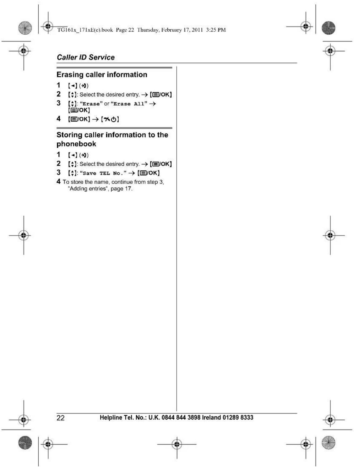 TG161x_171xE(c).book Page 22 Thursday, February 17, 2011 3:25 PM Caller ID Service Erasing caller information 1 [→] (→) 2 [+]: Select the desired entry. → [☐/OK] 3 [+]: "Erase" or "Erase All" → [☐/OK] 4 [☐/OK] → [→○] Storing caller information to the phonebook 1 [→] (→) 2 [+]: Select the desired ent…