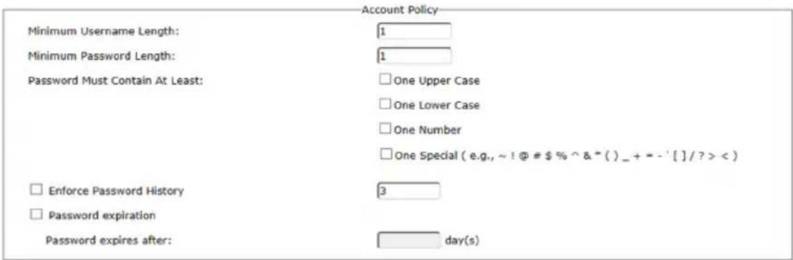 Account Policy Minimum Username Length: 1 Minimum Password Length: 1 Password Must Contain At Least: □ One Upper Case □ One Lower Case □ One Number □ One Special (e.g., ~ ! @ # $ % ^ & * () _ + = - ' [ ] / ? > < ) □ Enforce Password History 3 □ Password expiration Password expires after: day(s)