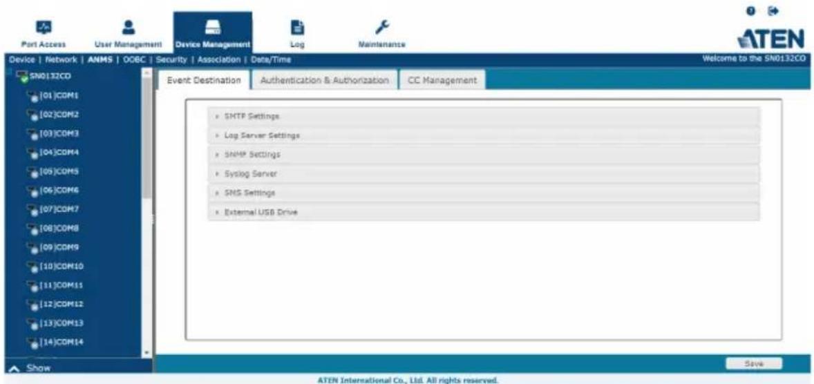 Port Access User Management Device Management Log Maintenance ATEN Device | Network | ANMS | OOEC | Security | Association | Data/Time Welcome to the SN0132CO SN0132CD [01]COM1 [02]COM2 [03]COM3 [04]COM4 [05]COM5 [06]COM6 [07]COM7 [08]COM8 [09]COM9 [10]COM10 [11]COM11 [12]COM12 [13]COM13 [14]COM14 Event Destination Authentication & Authorization CC Management • SNMP Settings • Log Server Settings • SNMP Settings • Syslog Server • SMS Settings • External USB Drive Show ATEN International Co., Ltd. All rights reserved. Save