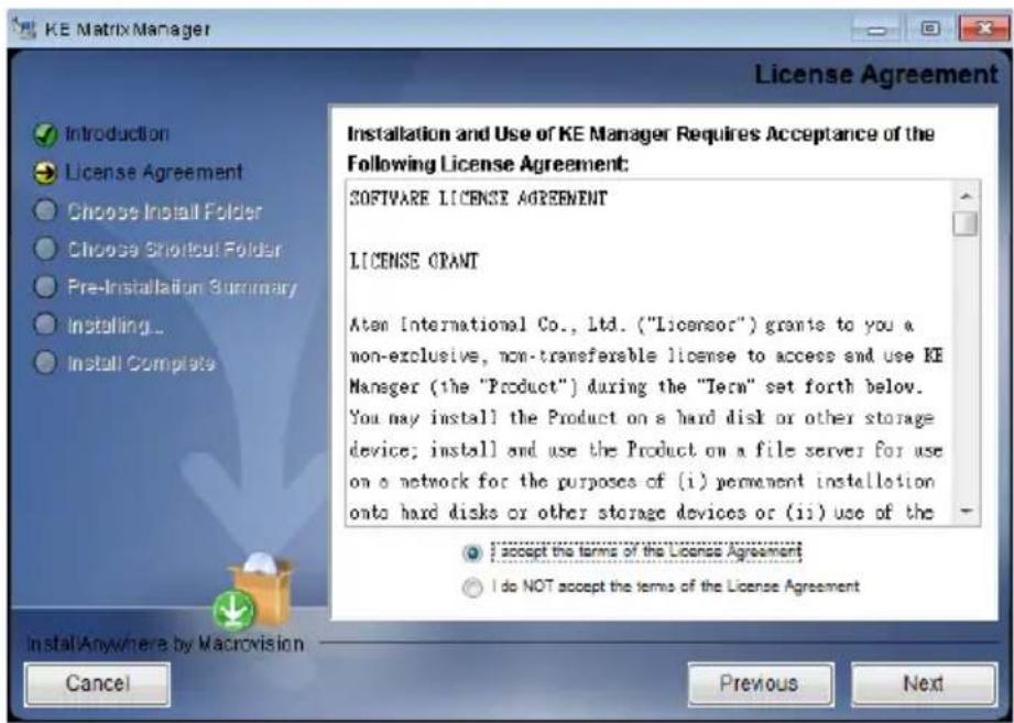 KE Matrix Manager License Agreement Introduction License Agreement Choose Install Folder Choose Shortcut Folder Pre-Installation Summary Installing... Install Complete Installation and Use of KE Manager Requires Acceptance of the Following License Agreement: SOFTWARE LICENSE AGREEMENT LICENSE GRANT Aten International Co., Ltd. ("Licensor") grants to you a non-exclusive, non-transferable license to access and use KE Manager (the "Product") during the "Term" set forth below. You may install the Product on a hard disk or other storage device; install and use the Product on a file server for use on a network for the purposes of (i) permanent installation onto hard disks or other storage devices or (ii) use of the I accept the terms of the License Agreement I do NOT accept the terms of the License Agreement Install Anywhere by Macrovision Cancel Previous Next