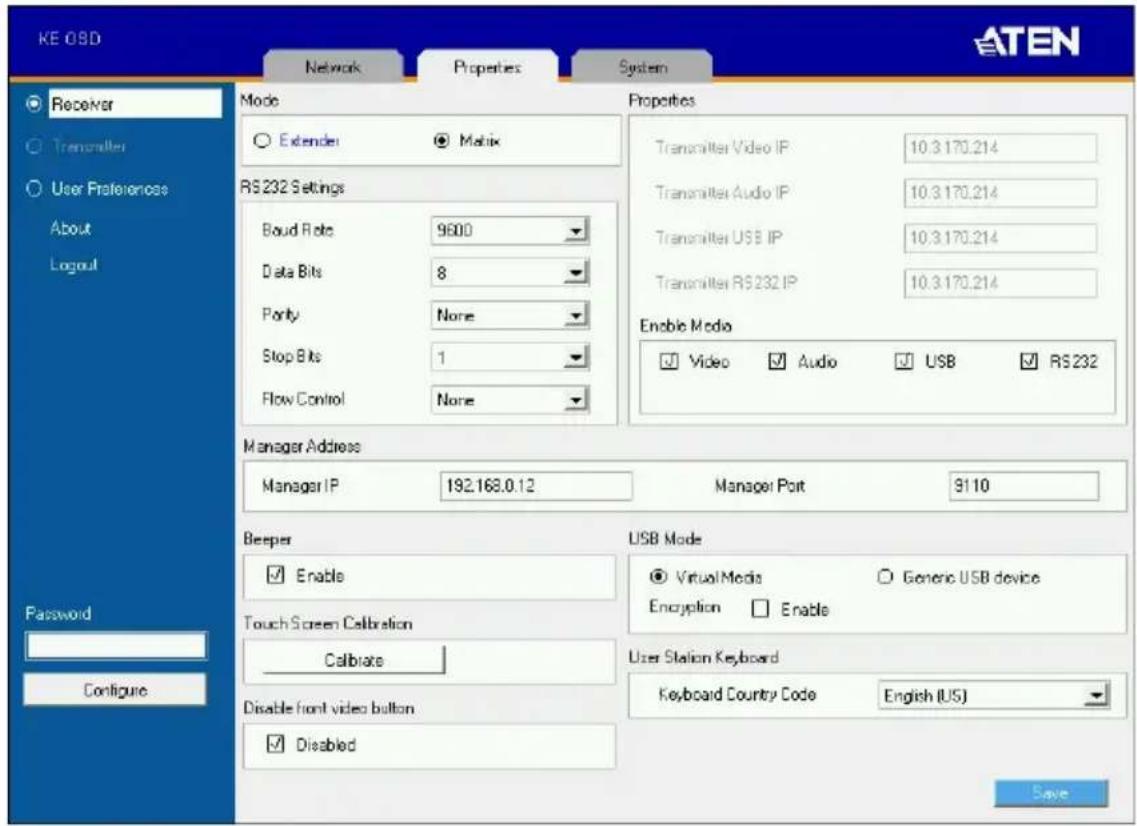 KE OBD Network Properties System ATEN Receiver Transmitter User Preferences About Logout Mode Properties ○ Extender ● Matrix RS232 Settings Boud Bits 9600 Data Bits 8 Porty None Stop Bits 1 Flow Control None Transmitter Video IP 10.3.170.214 Transmitter Audio IP 10.3.170.214 Transmitter USB IP 10.3.170.214 Transmitter RS232 IP 10.3.170.214 Enable Mode ✓ Video ✓ Audio ✓ USB ✓ RS232 Manager Address Manager IP 192.168.0.12 Manager Port 9110 Beeper USB Mode ✓ Enable ○ Virtual Media ○ Generic USB device Touch Screen Calibration Encryption □ Enable Calibrate User Station Keyboard Disable front video button ✓ Disabled Keyboard Country Code English (US) Password Configure Save