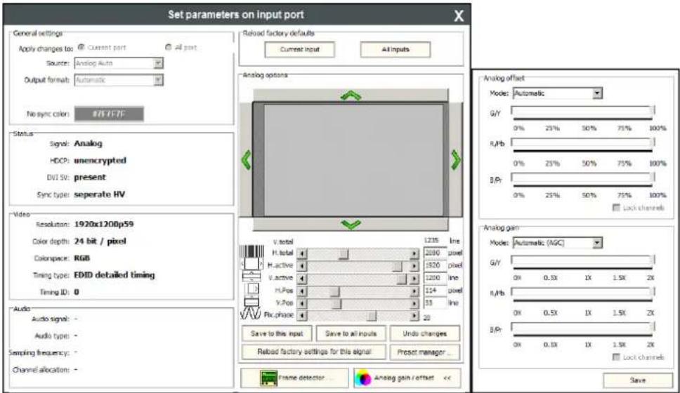 Set parameters on input port General settings Apply changes to: Current port All ports Source: Analog Auto Output format: Automatic No sync color: #FFF/FF Status Signal: Analog HDCP: unencrypted DVI 50: present Sync type: separate HV Video Resolution: 1920x1200p59 Color depth: 24 bit / pixel Colorspace: RGB Timing type: EDID detailed timing Timing ID: 0 Audio Audio signals: - Audio types: - Sampling frequency: - Channel allocations: - Reload factory defaults Current input All inputs Analog options V total 1235 line H total 1000 pixel H active 1520 pixel V active 1200 line H/Pos 114 pixel V/Pos 33 line Fix phase 20 Save to this input Save to all inputs Undo changes Reload factory settings for this signal Preset manager... Analog gain / offset << Analog offset Mode: Automatic G/Y 0% 25% 50% 75% 100% R/Pb 0% 25% 50% 75% 100% B/Pt 0% 25% 50% 75% 100% Lock channels Analog gain Mode: Automatic (AGC) G/Y 0X 0.5X 1X 1.5X 2X R/Pb 0X 0.5X 1X 1.5X 2X B/Pt 0X 0.5X 1X 1.5X 2X Lock channels Save