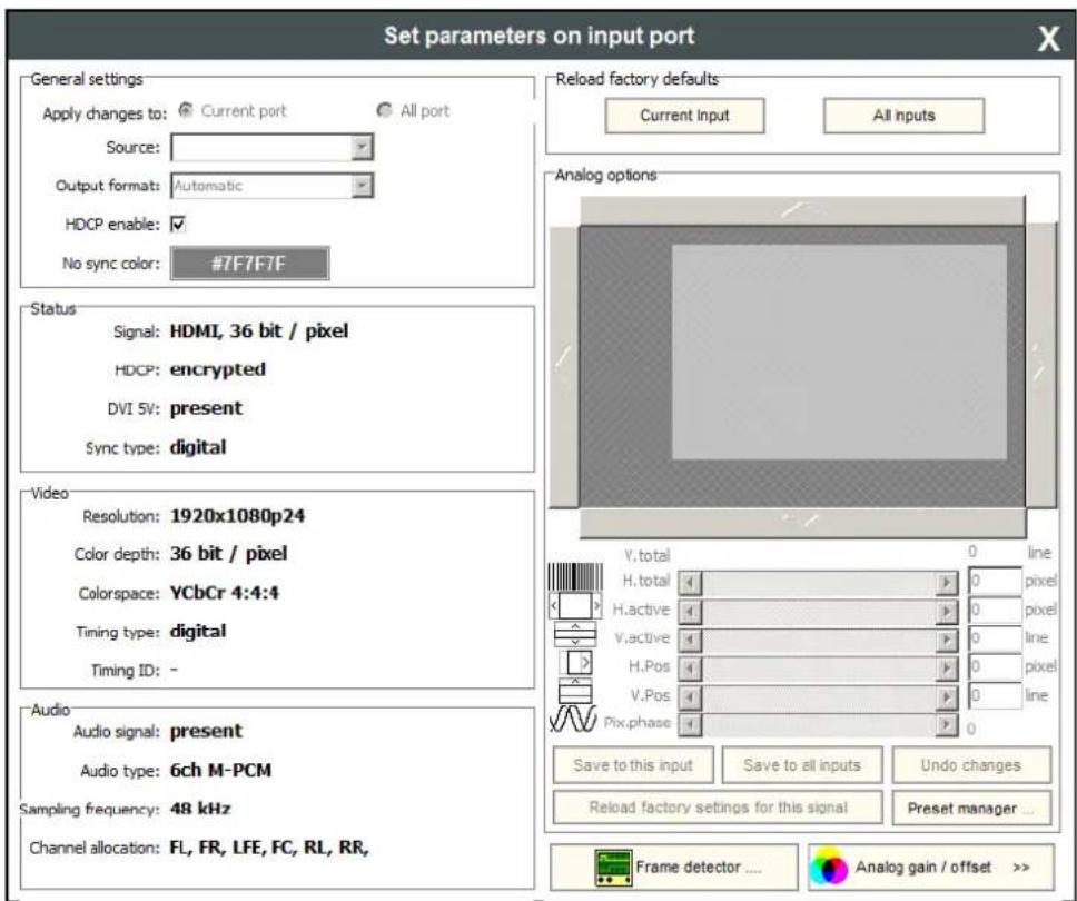 Set parameters on input port General settings Apply changes to: Current port All port Source: Output format: Automatic HDCP enable: ✓ No sync color: #7F7F7F Status Signal: HDMI, 36 bit / pixel HDCP: encrypted DVI 5V: present Sync type: digital Video Resolution: 1920x1080p24 Color depth: 36 bit / pixel Colorspace: YCbCr 4:4:4 Timing type: digital Timing ID: - Audio Audio signal: present Audio type: 6ch M-PCM Sampling frequency: 48 kHz Channel allocation: FL, FR, LFE, FC, RL, RR, Reload factory defaults Current Input All Inputs Analog options V.total 0 line H.total 0 pixel H.active 0 pixel V.active 0 line H.Pos 0 pixel V.Pos 0 line Pix.phase 0 Save to this input Save to all inputs Undo changes Reload factory settings for this signal Preset manager ... Frame detector .... Analog gain / offset >>