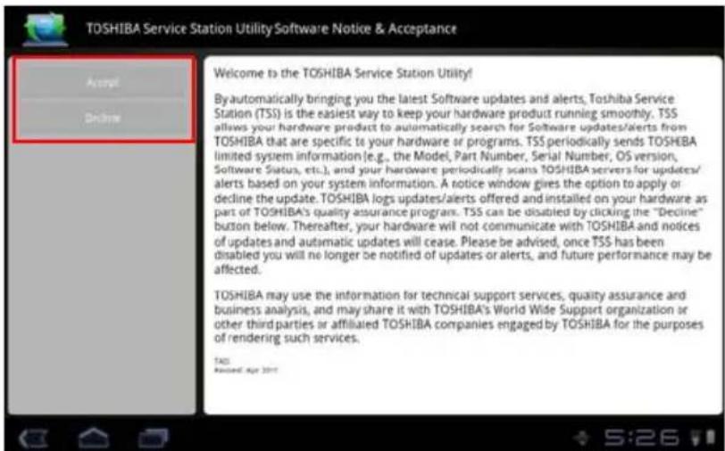 TOSHIBA Service Station Utility Software Notice & Acceptance Welcome to the TOSHIBA Service Station Utility! By automatically bringing you the latest Software updates and alerts, Toshiba Service Station (TSS) is the easiest way to keep your hardware product running smoothly. TSS allows your hardware product to automatically search for Software updates/alerts from TOSHIBA that are specific to your hardware or programs. TSS periodically sends TOSHIBA limited system information (e.g., the Model, Part Number, Serial Number, OS version, Software Status, etc.), and your hardware periodically scans TOSHIBA servers for updates/alerts based on your system information. A notice window gives the option to apply or decline the update. TOSHIBA logs updates/alerts offered and installed on your hardware as part of TOSHIBA's quality assurance program. TSS can be disabled by clicking the "Decline" button below. Thereafter, your hardware will not communicate with TOSHIBA and notices of updates and automatic updates will cease. Please be advised, once TSS has been disabled you will no longer be notified of updates or alerts, and future performance may be affected. TOSHIBA may use the information for technical support services, quality assurance and business analysis, and may share it with TOSHIBA's World Wide Support organization or other third parties or affiliated TOSHIBA companies engaged by TOSHIBA for the purposes of rendering such services. TAS Recent: Apr 2017