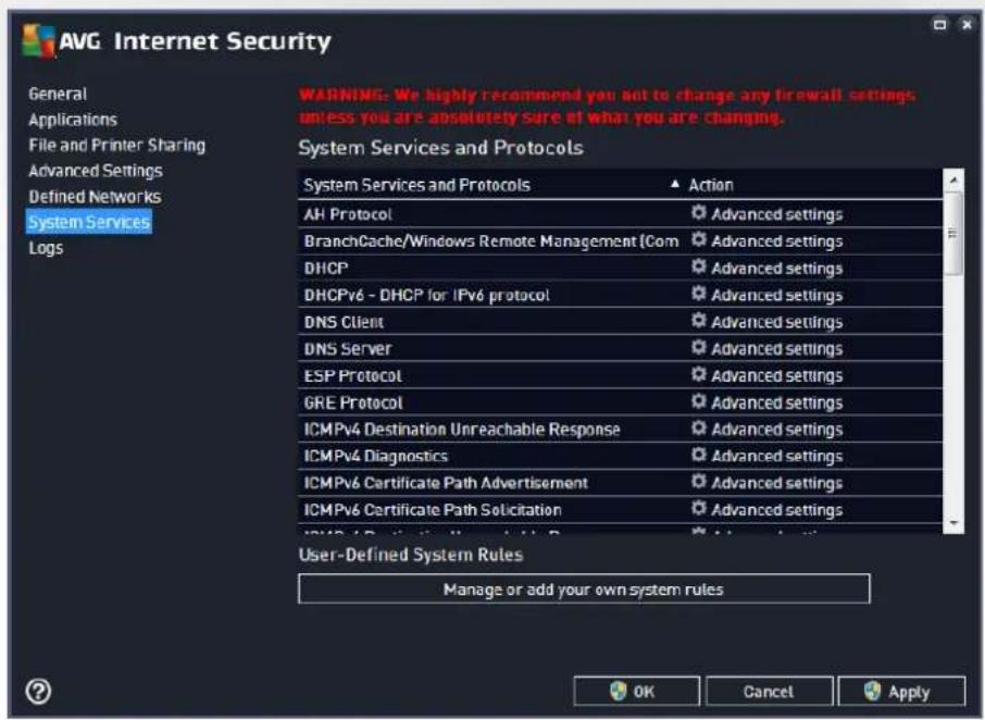 AVG Internet Security General Applications File and Printer Sharing Advanced Settings Defined Networks System Services Logs WARNING: We highly recommend you not to change any firewall settings unless you are absolutely sure of what you are changing. System Services and Protocols Action AH Protocol Advanced settings BranchCache/Windows Remote Management (Com Advanced settings DHCP Advanced settings DHCPv6 - DHCP for IPv6 protocol Advanced settings DNS Client Advanced settings DNS Server Advanced settings ESP Protocol Advanced settings GRE Protocol Advanced settings ICMPv4 Destination Unreachable Response Advanced settings ICMPv4 Diagnostics Advanced settings ICMPv6 Certificate Path Advertisement Advanced settings ICMPv6 Certificate Path Solicitation Advanced settings User-Defined System Rules Manage or add your own system rules OK Cancel Apply