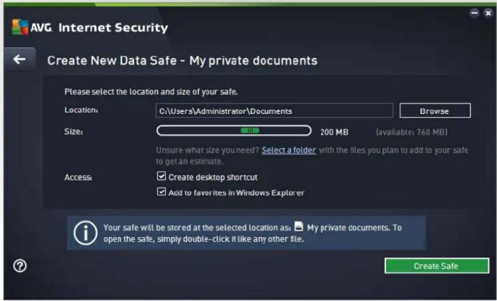 AVG Internet Security Create New Data Safe - My private documents Please select the location and size of your safe. Location: C:\Users\Administrator\Documents Size: 200 MB (available: 768 MB) Unsure what size you need? Select a folder with the files you plan to add to your safe to get an estimate. Access: Create desktop shortcut Add to favorites in Windows Explorer Your safe will be stored at the selected location as: My private documents. To open the safe, simply double-click it like any other file. Create Safe