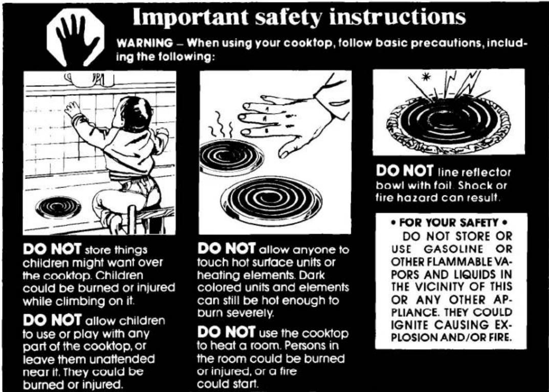 Important safety instructions WARNING – When using your cooktop, follow basic precautions, including the following: DO NOT store things children might want over the cooktop. Children could be burned or injured while climbing on it. DO NOT allow children to use or play with any part of the cooktop, or leave them unattended near it. They could be burned or injured. DO NOT allow anyone to touch hot surface units or heating elements. Dark colored units and elements can still be hot enough to burn severely. DO NOT use the cooktop to heat a room. Persons in the room could be burned or injured, or a fire could start. DO NOT line reflector bowl with foil. Shock or fire hazard can result. • FOR YOUR SAFETY • DO NOT STORE OR USE GASOLINE OR OTHER FLAMMABLE VA- PORS AND LIQUIDS IN THE VICINITY OF THIS OR ANY OTHER AP- PLIANCE. THEY COULD IGNITE CAUSING EX- PLOSION AND/OR FIRE.