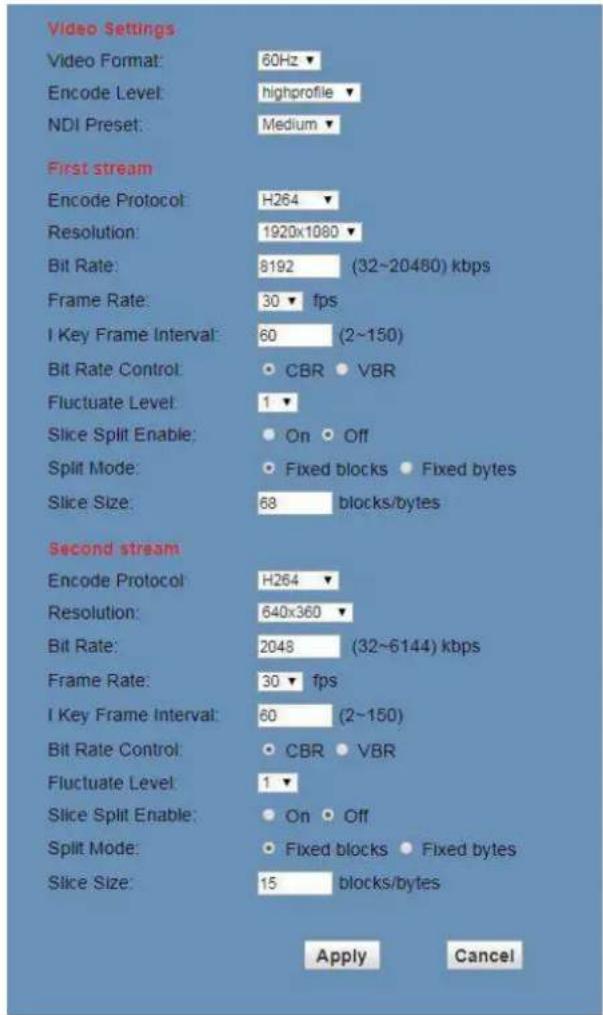Video Settings Video Format: 60Hz ▼ Encode Level: highprofile ▼ NDI Preset: Medium ▼ First stream Encode Protocol: H264 ▼ Resolution: 1920x1080 ▼ Bit Rate: 8192 (32~20480) kbps Frame Rate: 30 ▼ fps I Key Frame Interval: 60 (2~150) Bit Rate Control: ○ CBR ● VBR Fluctuate Level: 1 ▼ Slice Split Enable: ○ On ○ Off Split Mode: ○ Fixed blocks ● Fixed bytes Slice Size: 68 blocks/bytes Second stream Encode Protocol: H264 ▼ Resolution: 640x360 ▼ Bit Rate: 2048 (32~6144) kbps Frame Rate: 30 ▼ fps I Key Frame Interval: 60 (2~150) Bit Rate Control: ○ CBR ● VBR Fluctuate Level: 1 ▼ Slice Split Enable: ○ On ○ Off Split Mode: ○ Fixed blocks ● Fixed bytes Slice Size: 15 blocks/bytes Apply Cancel