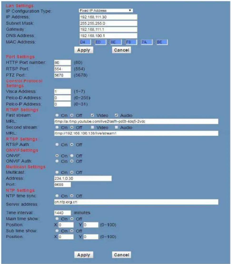 Lan Settings IP Configuration Type: Fixed IP Address IP Address: 192.168.111.30 Subnet Mask: 255.255.255.0 Gateway: 192.168.111.1 DNS Address: 192.168.100.1 MAC Address: D4 : E0 : 8E : F8 : 7A : BE Apply Cancel Port Settings HTTP Port number: 80 (80) RTSP Port: 554 (554) PTZ Port: 5678 (5678) Control Protocol Settings Visca Address: 1 (1-7) Pelco-D Address: 0 (0-255) Pelco-P Address: 0 (0-31) RTMP Settings First stream: On Off Video Audio MRL: rtmp://a.rtmp.youtube.com/live2/asfh-pd0t-4dq5-2vdc Second stream: On Off Video Audio MRL: rtmp://192.168.100.138/live/stream1 RTSP Settings RTSP Auth: On Off ONVIF Settings ONVIF: On Off ONVIF Auth: On Off Multicast Settings Multicast: On Off Address: 234.1.0.30 Port: 6688 NTP Settings NTP time sync: On Off Server address: cn.ntp.org.cn Time interval: 1440 minutes Main time show: On Off Position: X 0 Y 0 (0~100) Sub time show: On Off Position: X 0 Y 0 (0~100) Apply Cancel