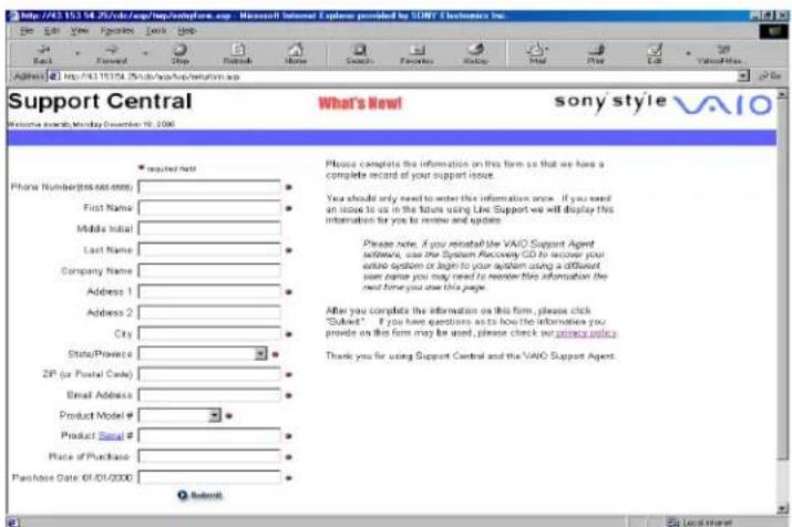 http://43.15.14.25/index/app/supref.aspx - Microsoft Internet Explorer provided by SONY & Electronics Inc. Address: http://43.15.14.25/index/app/supref/supref.aspx Support Central What's New! Sony's Style VAIO Welcome search Monday December 19, 2008 • Required field Phone Number(s or e-mail): First Name: Middle Initial: Last Name: Company Name: Address 1: Address 2: City: State/Province: ZIP (or Postal Code): Email Address: Product Model # Product Serial # Place of Purchase: Purchase Date: 07/01/2008 • Submit Please complete the information on this form so that we have a complete record of your support issue. You should only need to enter this information once. If you need an issue to us in the future using Line Support we will display this information for you to review and update. Please note. If you recheck the VAIO Support Agent software, use the System Recovery GO to recover your entire system or begin to your system using a different view name you may need to remember this information the next time you show this page. After you complete the information on this form, please click "Submit" . If you have questions as to how the information you provide on this form may be used, please check my privacy policy. Thank you for using Support Central and the VAIO Support Agent.