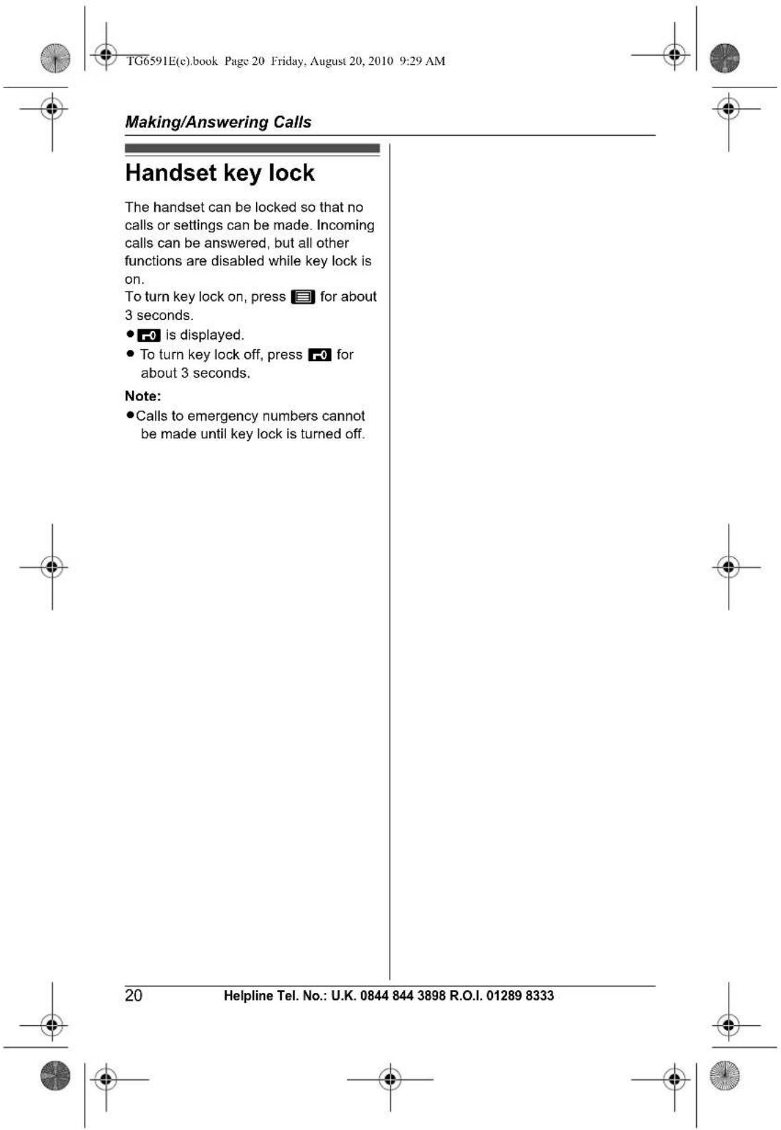 TG6591E(c).book Page 20 Friday, August 20, 2010 9:29 AM Making/Answering Calls Handset key lock The handset can be locked so that no calls or settings can be made. Incoming calls can be answered, but all other functions are disabled while key lock is on. To turn key lock on, press 📄 for about 3 seconds. • -0 is displayed. • To turn key lock off, press -0 for about 3 seconds. Note: • Calls to emergency numbers cannot be made until key lock is turned off. 20 Helpline Tel. No.: U.K. 0844 844 3898 R.O.I. 01289 8333