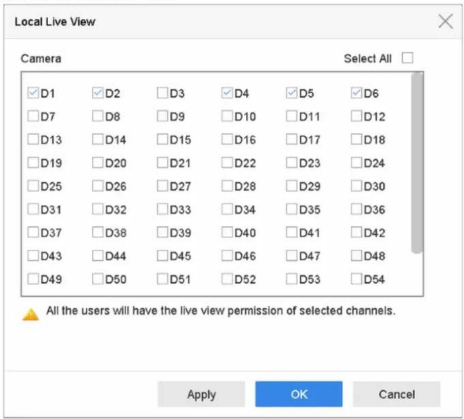 Local Live View Camera Select All ✓D1 ✓D2 ✓D3 ✓D4 ✓D5 ✓D6 ✓D7 ✓D8 ✓D9 ✓D10 ✓D11 ✓D12 ✓D13 ✓D14 ✓D15 ✓D16 ✓D17 ✓D18 ✓D19 ✓D20 ✓D21 ✓D22 ✓D23 ✓D24 ✓D25 ✓D26 ✓D27 ✓D28 ✓D29 ✓D30 ✓D31 ✓D32 ✓D33 ✓D34 ✓D35 ✓D36 ✓D37 ✓D38 ✓D39 ✓D40 ✓D41 ✓D42 ✓D43 ✓D44 ✓D45 ✓D46 ✓D47 ✓D48 ✓D49 ✓D50 ✓D51 ✓D52 ✓D53 ✓D54 All the users will have the live view permission of selected channels. Apply OK Cancel