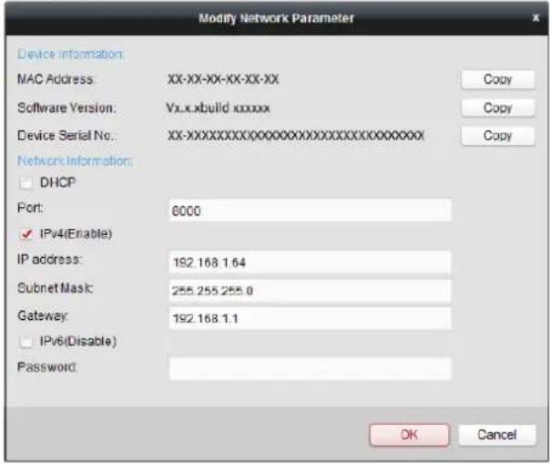 Modify Network Parameter Device Information: MAC Address: XX-XX-XX-XX-XX Software Version: Yx.x.xbuild xxxxxx Device Serial No: XX-XXXXXXXXXXXXXXXXXXXXXXXXXXXXX Network Information: DHCP Port: 8000 IPv4(Enable) IP address: 192.168.1.64 Subnet Mask: 255.255.255.0 Gateway: 192.168.1.1 IPv6(Disable) Password: OK Cancel