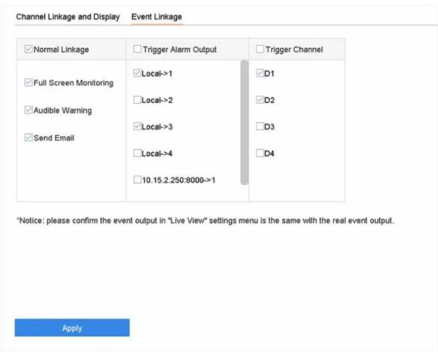 Channel Linkage and Display Event Linkage ✓ Normal Linkage ✓ Trigger Alarm Output ✓ Trigger Channel ✓ Full Screen Monitoring ✓ Local->1 ✓D1 ✓ Audible Warning ✓ Local->2 ✓D2 ✓ Send Email ✓ Local->3 ✓D3 ✓ Local->4 ✓D4 □10.15.2.250:8000->1 *Notice: please confirm the event output in "Live View" settings menu is the same with the real event output. Apply