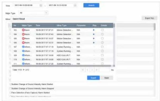 Note 2017-08-10 02:02:08 2017-08-19 23:03:08 Search Major Type All Minor Search Result No Major Type Date Minor Type Frameshift Play Default 103 Name 18-09-2017 07:07:01 Water Detector ... N/A ▶ ○ 104 Name 18-09-2017 07:07:43 Water Detector ... N/A ▶ ○ 105 Name 18-09-2017 07:16:27 Water Detector ... N/A ▶ ○ 106 Name 18-09-2017 07:16:37 Water Detector ... N/A ▶ ○ 107 System... 18-09-2017 07:17:19 System Running ... N/A – ○ 108 System... 18-09-2017 07:17:19 System Running ... N/A – ○ 109 System... 18-09-2017 07:18:00 HDD S.M.A.R.T. N/A – ○ 110 System... 18-09-2017 07:18:00 HDD S.M.A.R.T. N/A – ○ 111 System... 18-09-2017 07:27:33 System Running ... N/A – ○ Table: 1151 P. 2012 Export Back Sustion Change of Sound Intensity Arm Started Sustion Change of Sound Intensity Arm Stopped Face Detection (Face Capture) Arm Started