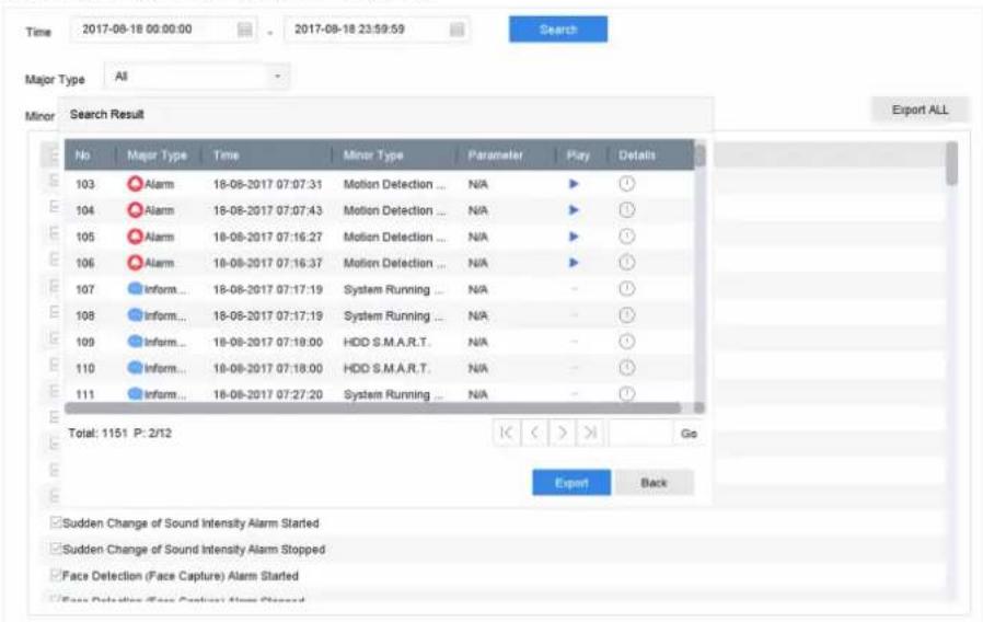 Time 2017-08-18 00:00:00 2017-08-18 23:59:59 Search Major Type All Minor Search Result No Major Type Time Minor Type Parameter Play Details 103 Alarm 18-08-2017 07:07:31 Motion Detection ... N/A ▶ 104 Alarm 18-08-2017 07:07:43 Motion Detection ... N/A ▶ 105 Alarm 18-08-2017 07:16:27 Motion Detection ... N/A ▶ 106 Alarm 18-08-2017 07:16:37 Motion Detection ... N/A ▶ 107 Inform... 18-08-2017 07:17:19 System Running ... N/A - ? 108 Inform... 18-08-2017 07:17:19 System Running ... N/A - ? 109 Inform... 18-08-2017 07:18:00 HDD S.M.A.R.T. N/A - ? 110 Inform... 18-08-2017 07:18:00 HDD S.M.A.R.T. N/A - ? 111 Inform... 18-08-2017 07:27:20 System Running ... N/A - ? Total: 1151 P: 2/12 K < > Go Export Back Sudden Change of Sound Intensity Alarm Started Sudden Change of Sound Intensity Alarm Stopped Face Detection (Face Capture) Alarm Started Face Detection (Face Capture) Alarm Stopped