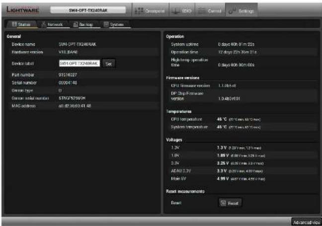 LIGHTWARE SW4-OFT-TX20RAK Overpower IDG Control Settings Status Network Backlog System General Device name SW4-OFT-TX20RAK Hardware version VTE.BASE Device label G014-OFT-TX20RAK Set Part number 91310027 Serial number 00064148 Gross type 0 Gross serial number STCF/SF50/4H MAC address: all@2950241.48 Operation System ultrares 0 days 00h 01m 22s Operation time 12 days 22h 31m 21s High temp operation time 0 days 00h 00m 00s Hardware versions CPU Simulator version 1.12bit/s DP-Chip Firmware version 1.04bit/01 Temperatures CPU temp (polarized) -49 °C (27.7mm x 62.7ms) System temperature -49 °C (27.7mm x 62.7ms) Voltages 1.3V 1.3V (0.3V/min, 1.3V/min) 1.0V 1.0V (0.3V/min, 2.5V/min) 2.5V 3.25V (0.3V/min, 3.3V/min) ADAM 3.3V 3.3V (0.3V/min, 4.5V/min) Main OV 4.99V (0.3V/min, 4.9V/min) Reset measurements Reset Reset Advanced Web
