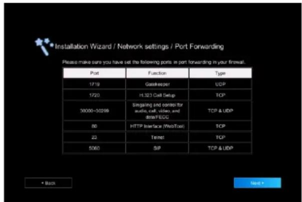Installation Wizard / Network settings / Port Forwarding Please make sure you have set the following ports in port forwarding in your firewall. Port Function Type 1719 Dogkeeper UDP 1720 H.323 Cell Setup TCP 30000-30299 Singaling and control for audio, call, video, and dataFEOG TCP & UDP 80 HTTP Interface (WebTool) TCP 22 Telnet TCP 5060 SIP TCP & UDP • Back Next •