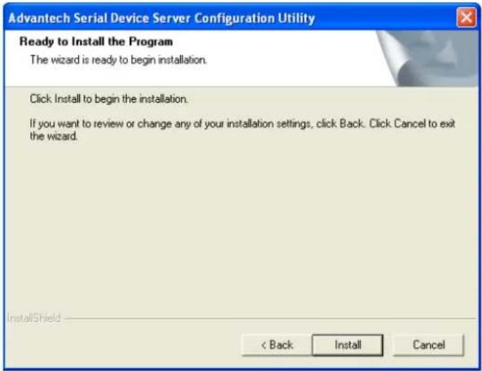 Advantech Serial Device Server Configuration Utility Ready to Install the Program The wizard is ready to begin installation. Click Install to begin the installation. If you want to review or change any of your installation settings, click Back. Click Cancel to exit the wizard. InstallShield < Back Install Cancel