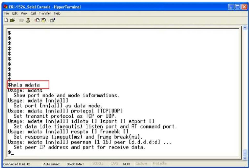 $help mdata Usage: mdata Show port mode and mode informations. Usage: mdata [nn|all] Set port [nn|all] as data mode. Usage: mdata [nn|all] protocol [TCP|UDP] Set transmit protocol as TCP or UDP. Usage: mdata [nn|all] idletto [] lsport [] atport [] Set data idle timeout(s) listen port and AT command port. Usage: mdata [nn|all] respto [] framebk [] Set response timeout(ms) and frame break(ms). Usage: mdata [nn|all] peernum [1-16] peer [d.d.d.d:d] ... Set peer IP address and port for receive data. $_