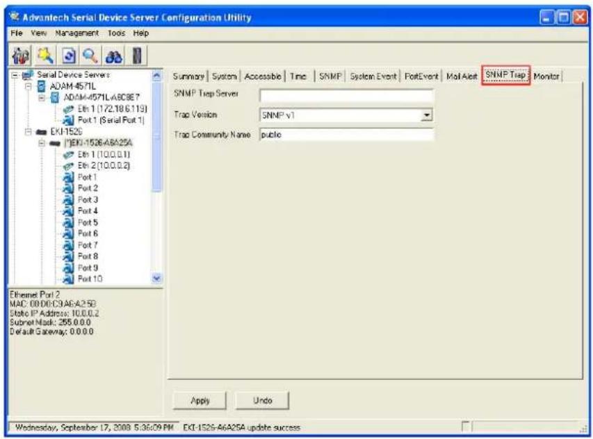 Advantech Serial Device Server Configuration Utility File View Management Tools Help Serial Device Servers ADAM 4571L ADAM-4571L.A8C9E7 Etn 1 (172.18.6.119) Port 1 (Serial Port 1) EKI-152S EKI-1526-ABA25A Etn 1 (10.0.0.1) Etn 2 (10.0.0.2) Port 1 Port 2 Port 3 Port 4 Port 5 Port 6 Port 7 Port 8 Port 9 Port 10 Ethernet Port 2 MAC: 00:00:C9.A6:A25B Static IP Address: 10.0.0.2 Submit Mask: 255.0.0.0 Default Gateway: 0.0.0.0 Summary | System | Accessible | Time | SNMP | System Event | PortEvent | Mail Alert | SNMP Trap | Monitor | SNMP Trap Server Trap Version: SNMP v1 Trap Community Name: public Apply Undo Wednesday, September 17, 2008 5:36:09 PM EXT-152G-A6A25A update success