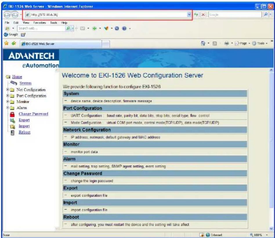 EKI-1526 Web Server - Windows Internet Explorer http://172.10.6.31/ File Edit View Favorites Tools Help Search web... Snagle EKI-1526 Web Server Welcome to EKI-1526 Web Configuration Server We provide following function to configure EKI-1526 System - device name, device description, firmware message Port Configuration - UART Configuration: baud rate, parity bit, data bits, stop bits, serial type, flow control - Mode Configuration: virtual COM port mode, control mode(TCP/UDP), data mode(TCP/UDP) Network Configuration - IP address, netmask, default gateway and MAC address Monitor - monitor port data Alarm - mail setting, trap setting, SNMP agent setting, event setting Change Password - change the login password Export - export configuration file Import - import configuration file Reboot - after configuring, you must restart the device and the setting will take affect
