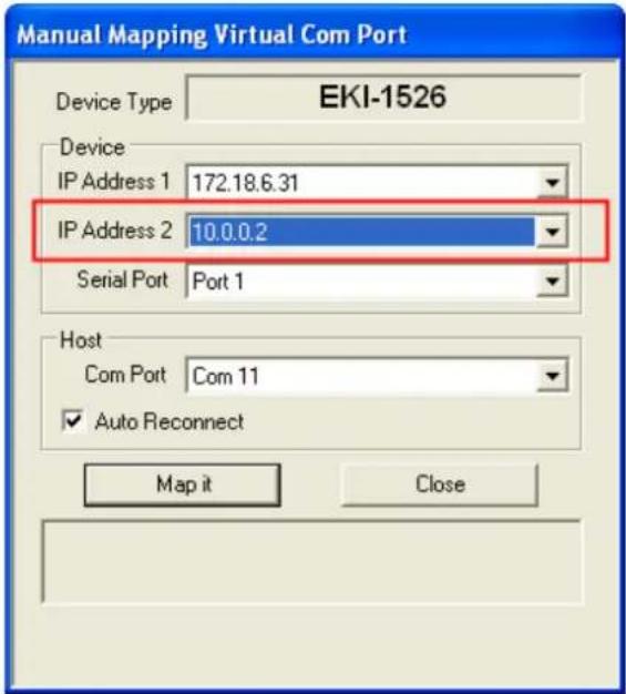 Manual Mapping Virtual Com Port Device Type EKI-1526 Device IP Address 1 172.18.6.31 IP Address 2 10.0.0.2 Serial Port Port 1 Host Com Port Com 11 ✓ Auto Reconnect Map it Close