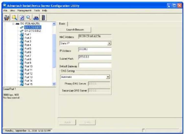 Advantech Serial Device Server Configuration Utility File View Management Tools Help EX:1526.A6A.05A EN:1.118.0.0.1 EN:2.118.0.0.2 Port 1 Port 2 Port 3 Port 4 Port 5 Port 6 Port 7 Port 8 Port 9 Port 10 Port 11 Port 12 Port 13 Port 14 Port 15 Serial Port 1 3000 bpc N01 No flow control Basic Launch Browser MAC Address 00 D0 C9.66 A2.5A Static IP³ IP Address 10.0.0.1 Subnet Mask 255.0.0.0 Default Gateway DNS Setting Automatic Primary DNS Server 0.0.0.0 Secondary DNS Server 0.0.0.0 完毕 Units Monday, September 15, 2008 S:51:58 PM