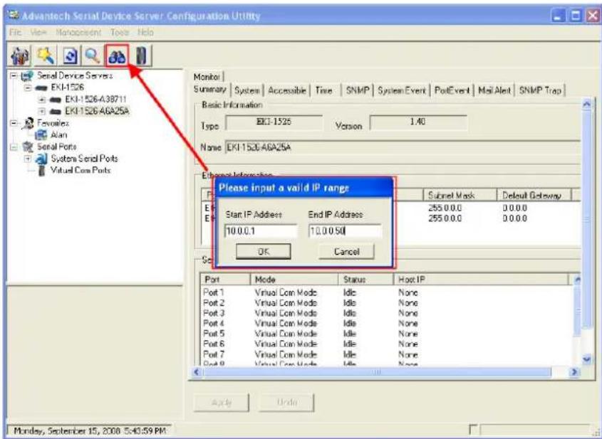 Advantech Serial Device Server Configuration Utility File View Management Tools Help Serial Device Servers EKI-1526 EKI-1526-438711 EKI-1526-46A25A Favorites Alan Serial Ports System Serial Ports Virtual Com Ports Monitor Summary System Accessible Time SNMP System Event PotEvent Mail Alert SNMP Trap Basic Information Type EKI-1526 Version 1.40 None EKI-1526-46A25A External Information Please input a valid IP range Start IP Address End IP Address 10.0.0.1 10.0.0.50 OK Cancel Subnet Mask Default Followup 255.0.0.0 0.0.0.0 255.0.0.0 0.0.0.0 Port Mode Status Host IP Port 1 Virtual Com Mode Idle None Port 2 Virtual Com Mode Idle None Port 3 Virtual Com Mode Idle None Port 4 Virtual Com Mode Idle None Port 5 Virtual Com Mode Idle None Port 6 Virtual Com Mode Idle None Port 7 Virtual Com Mode Idle None Port 8 Virtual Com Mode Idle None Apply Under Monday, September 15, 2008 5:43:59 PM