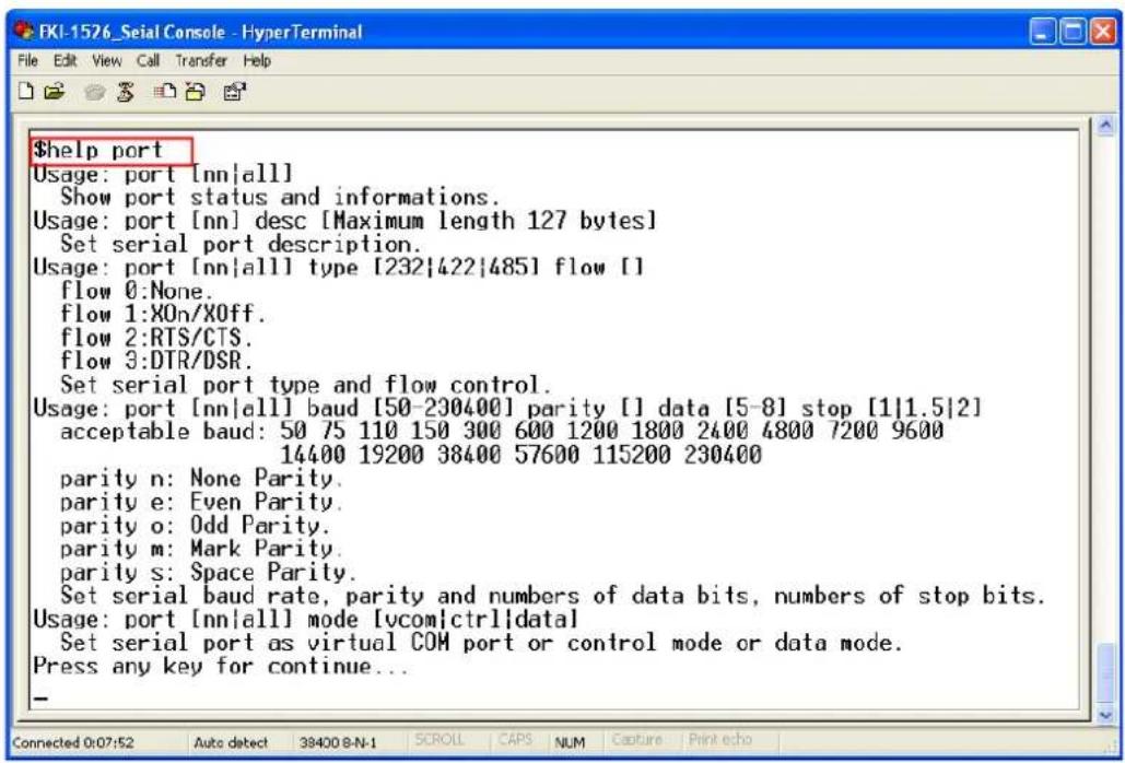 $help port Usage: port [nn|all] Show port status and informations. Usage: port [nn] desc [Maximum length 127 bytes] Set serial port description. Usage: port [nn|all] type [232|422|485] flow [] flow 0:None. flow 1:X0n/X0ff. flow 2:RTS/CTS. flow 3:DTR/DSR. Set serial port type and flow control. Usage: port [nn|all] baud [50-230400] parity [] data [5-8] stop [1|1.5|2] acceptable baud: 50 75 110 150 300 600 1200 1800 2400 4800 7200 9600 14400 19200 38400 57600 115200 230400 parity n: None Parity. parity e: Even Parity. parity o: Odd Parity. parity m: Mark Parity. parity s: Space Parity. Set serial baud rate, parity and numbers of data bits, numbers of stop bits. Usage: port [nn|all] mode [vcom|ctrl|data] Set serial port as virtual COM port or control mode or data mode. Press any key for continue... -