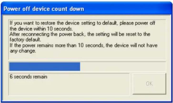 Power off device count down If you want to restore the device setting to default, please power off the device within 10 seconds. After reconnecting the power back, the setting will be reset to the factory default. If the power remains more than 10 seconds, the device will not have any change. 6 seconds remain OK